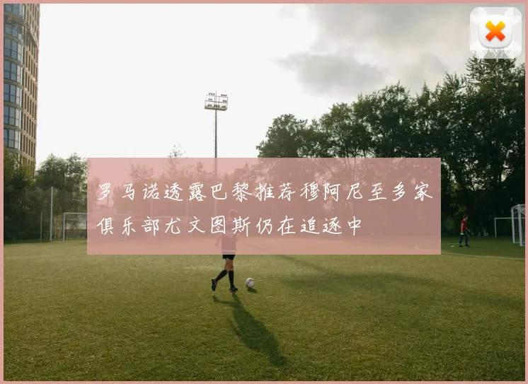 罗马诺透露巴黎推荐穆阿尼至多家俱乐部尤文图斯仍在追逐中