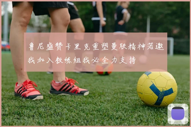鲁尼盛赞卡里克重塑曼联精神若邀我加入教练组我必全力支持