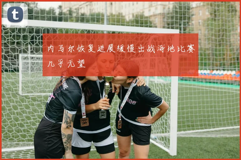 内马尔恢复进展缓慢出战海地比赛几乎无望