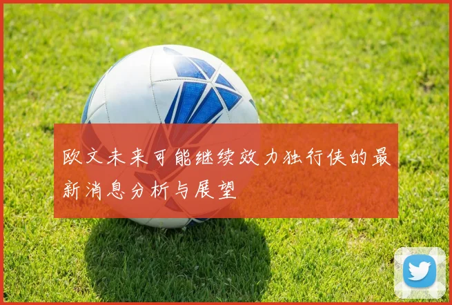 欧文未来可能继续效力独行侠的最新消息分析与展望