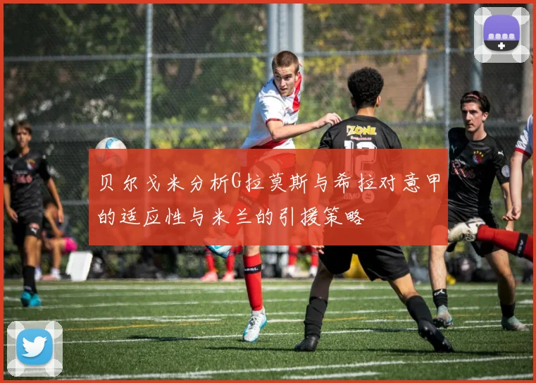 贝尔戈米分析G拉莫斯与希拉对意甲的适应性与米兰的引援策略