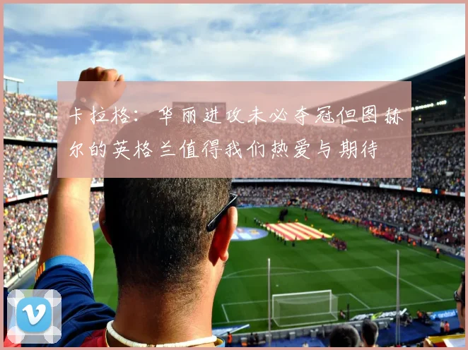 卡拉格：华丽进攻未必夺冠但图赫尔的英格兰值得我们热爱与期待