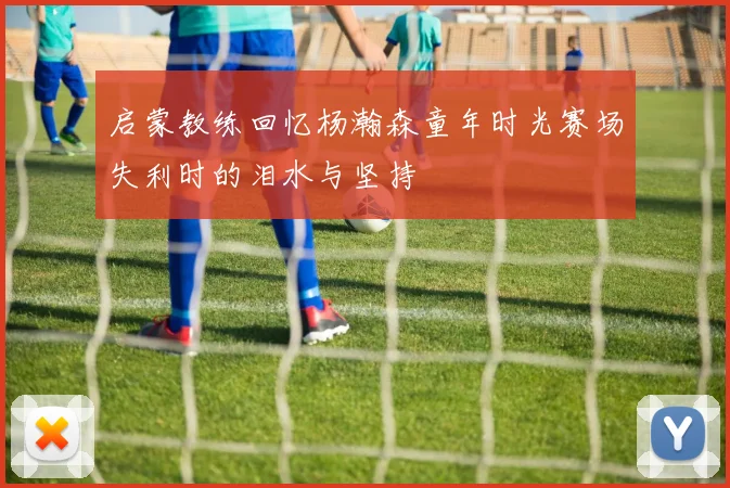 启蒙教练回忆杨瀚森童年时光赛场失利时的泪水与坚持