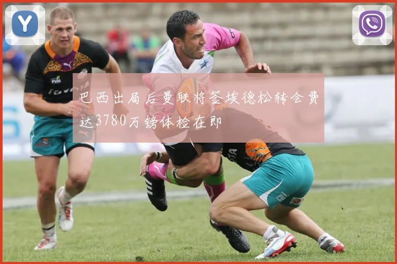 巴西出局后曼联将签埃德松转会费达3780万镑体检在即