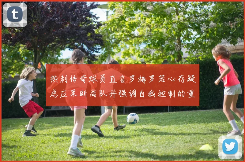 热刺传奇球员直言罗梅罗若心存疑虑应果断离队并强调自我控制的重要性
