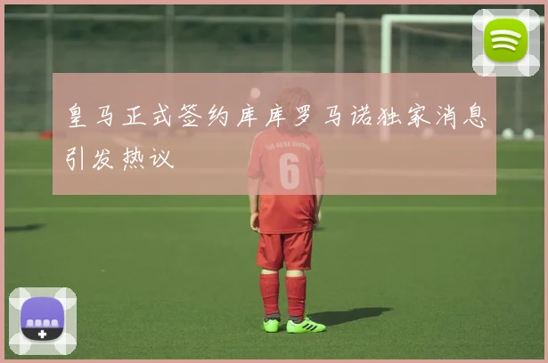 皇马正式签约库库罗马诺独家消息引发热议