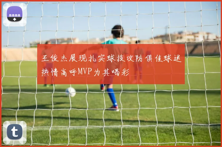 王俊杰展现扎实球技攻防俱佳球迷热情高呼MVP为其喝彩