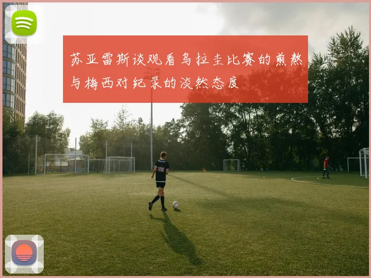 苏亚雷斯谈观看乌拉圭比赛的煎熬与梅西对纪录的淡然态度