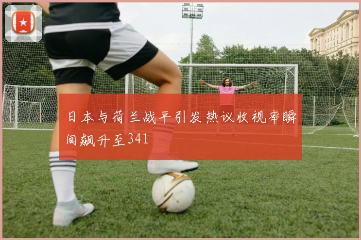 日本与荷兰战平引发热议收视率瞬间飙升至341