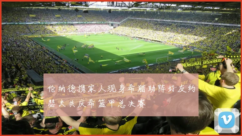 伦纳德携家人现身希腊助阵好友约瑟夫共庆希篮甲总决赛