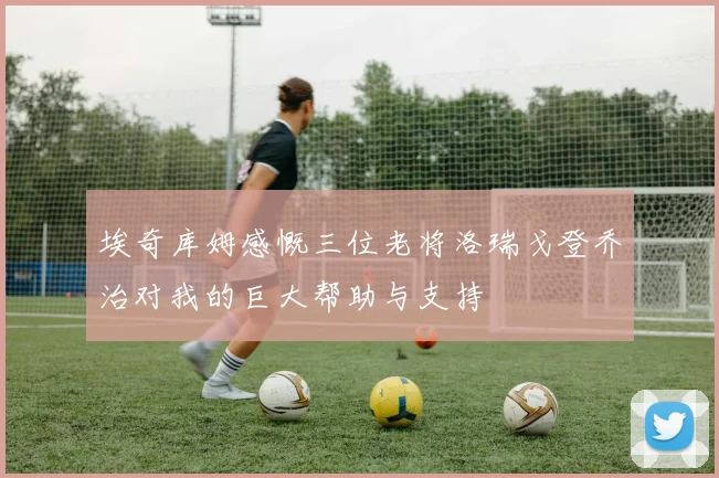 埃奇库姆感慨三位老将洛瑞戈登乔治对我的巨大帮助与支持