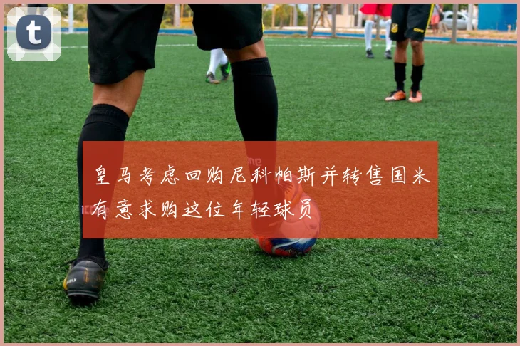 皇马考虑回购尼科帕斯并转售国米有意求购这位年轻球员